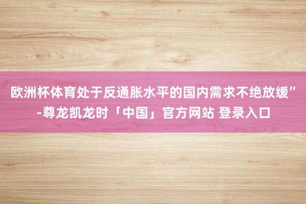 欧洲杯体育处于反通胀水平的国内需求不绝放缓”-尊龙凯龙时「中国」官方网站 登录入口