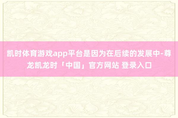 凯时体育游戏app平台是因为在后续的发展中-尊龙凯龙时「中国」官方网站 登录入口