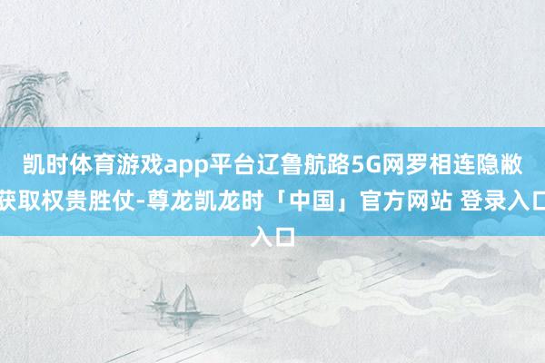 凯时体育游戏app平台辽鲁航路5G网罗相连隐敝获取权贵胜仗-尊龙凯龙时「中国」官方网站 登录入口