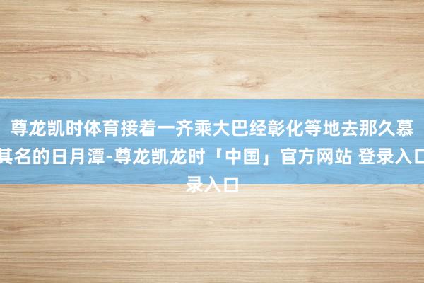 尊龙凯时体育接着一齐乘大巴经彰化等地去那久慕其名的日月潭-尊龙凯龙时「中国」官方网站 登录入口