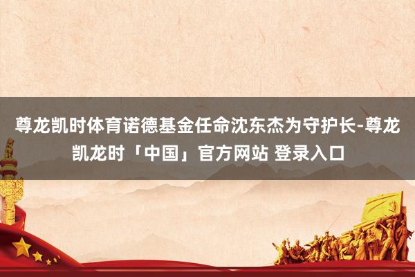 尊龙凯时体育诺德基金任命沈东杰为守护长-尊龙凯龙时「中国」官方网站 登录入口