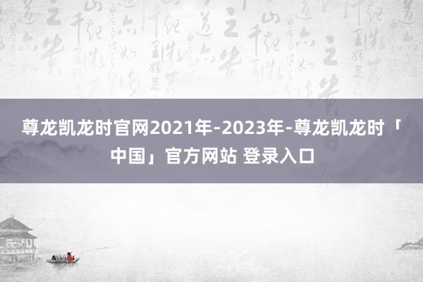 尊龙凯龙时官网2021年-2023年-尊龙凯龙时「中国」官方网站 登录入口