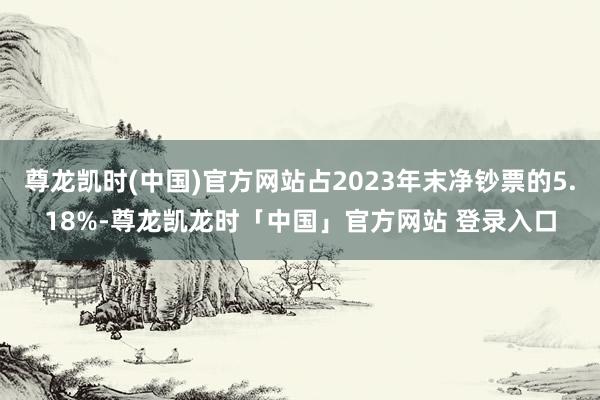 尊龙凯时(中国)官方网站占2023年末净钞票的5.18%-尊龙凯龙时「中国」官方网站 登录入口