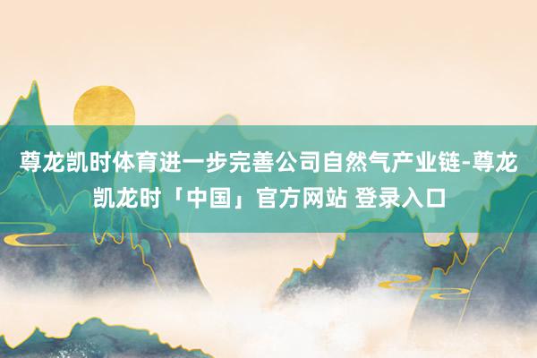 尊龙凯时体育进一步完善公司自然气产业链-尊龙凯龙时「中国」官方网站 登录入口