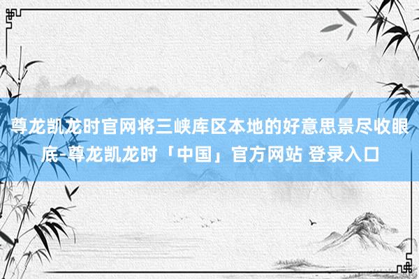 尊龙凯龙时官网将三峡库区本地的好意思景尽收眼底-尊龙凯龙时「中国」官方网站 登录入口