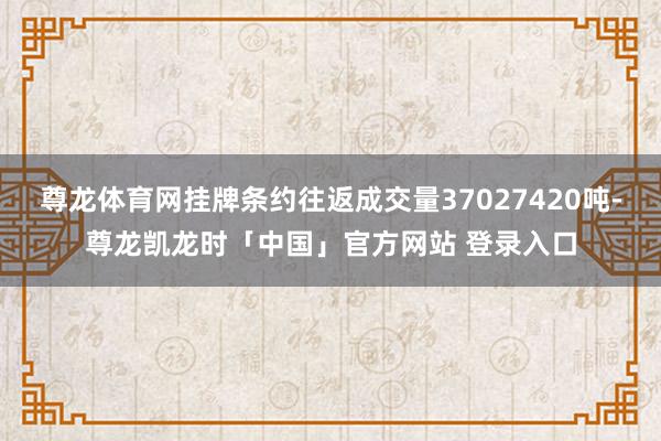 尊龙体育网挂牌条约往返成交量37027420吨-尊龙凯龙时「中国」官方网站 登录入口