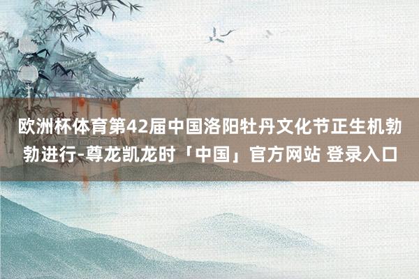 欧洲杯体育　　第42届中国洛阳牡丹文化节正生机勃勃进行-尊龙凯龙时「中国」官方网站 登录入口