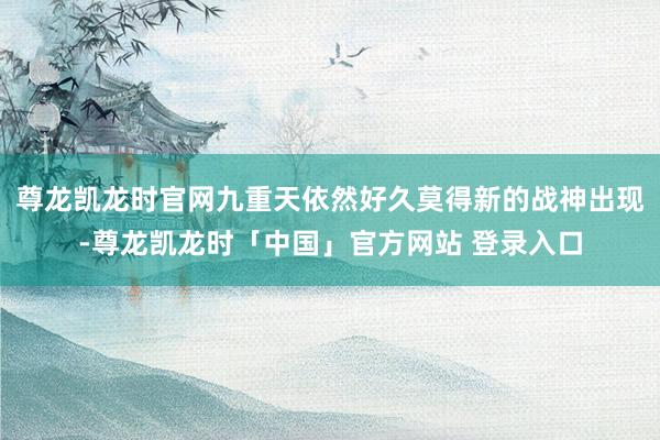 尊龙凯龙时官网九重天依然好久莫得新的战神出现-尊龙凯龙时「中国」官方网站 登录入口