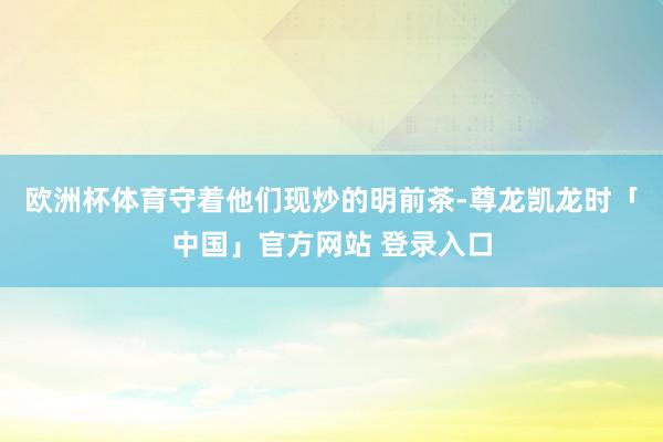 欧洲杯体育守着他们现炒的明前茶-尊龙凯龙时「中国」官方网站 登录入口