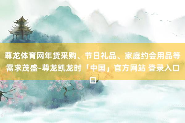 尊龙体育网年货采购、节日礼品、家庭约会用品等需求茂盛-尊龙凯龙时「中国」官方网站 登录入口