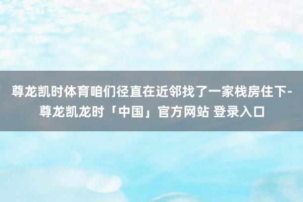 尊龙凯时体育咱们径直在近邻找了一家栈房住下-尊龙凯龙时「中国」官方网站 登录入口