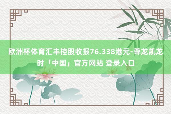 欧洲杯体育汇丰控股收报76.338港元-尊龙凯龙时「中国」官方网站 登录入口