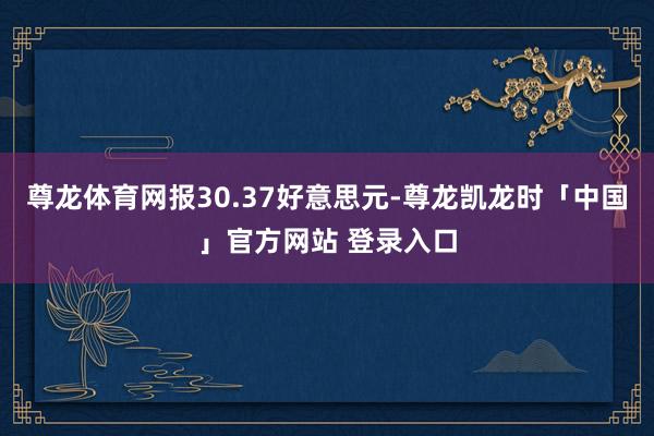 尊龙体育网报30.37好意思元-尊龙凯龙时「中国」官方网站 登录入口