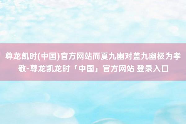 尊龙凯时(中国)官方网站而夏九幽对盖九幽极为孝敬-尊龙凯龙时「中国」官方网站 登录入口
