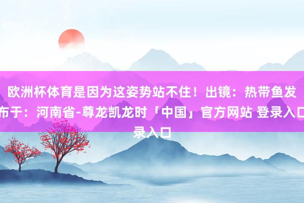 欧洲杯体育是因为这姿势站不住！出镜：热带鱼发布于：河南省-尊龙凯龙时「中国」官方网站 登录入口