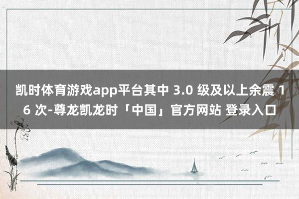 凯时体育游戏app平台其中 3.0 级及以上余震 16 次-尊龙凯龙时「中国」官方网站 登录入口