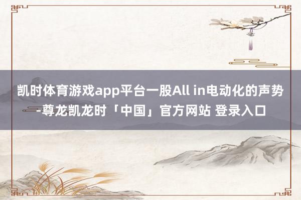 凯时体育游戏app平台一股All in电动化的声势-尊龙凯龙时「中国」官方网站 登录入口