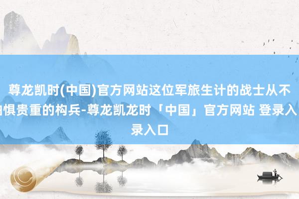 尊龙凯时(中国)官方网站这位军旅生计的战士从不怕惧贵重的构兵-尊龙凯龙时「中国」官方网站 登录入口