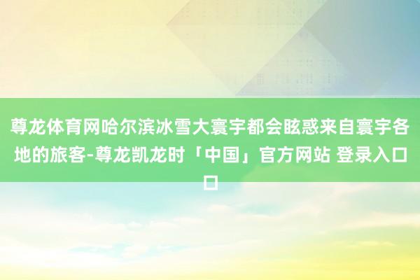 尊龙体育网哈尔滨冰雪大寰宇都会眩惑来自寰宇各地的旅客-尊龙凯龙时「中国」官方网站 登录入口