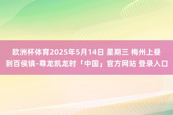 欧洲杯体育2025年5月14日 星期三 梅州上昼到百侯镇-尊龙凯龙时「中国」官方网站 登录入口