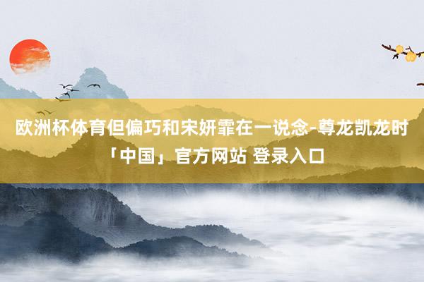 欧洲杯体育但偏巧和宋妍霏在一说念-尊龙凯龙时「中国」官方网站 登录入口