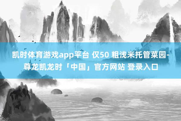 凯时体育游戏app平台 仅50 粗浅米托管菜园-尊龙凯龙时「中国」官方网站 登录入口