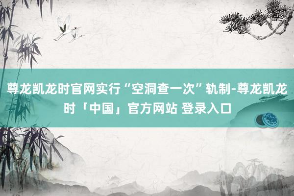 尊龙凯龙时官网实行“空洞查一次”轨制-尊龙凯龙时「中国」官方网站 登录入口