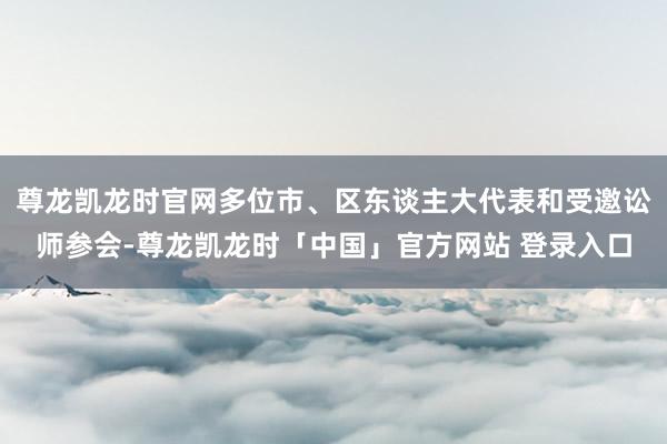 尊龙凯龙时官网多位市、区东谈主大代表和受邀讼师参会-尊龙凯龙时「中国」官方网站 登录入口