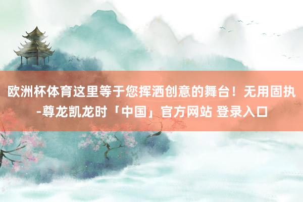 欧洲杯体育这里等于您挥洒创意的舞台！无用固执-尊龙凯龙时「中国」官方网站 登录入口