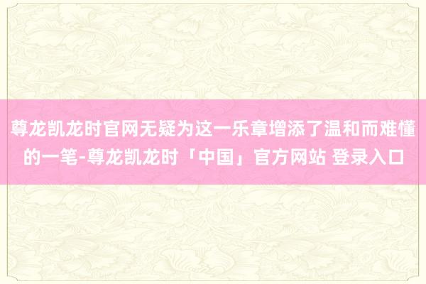 尊龙凯龙时官网无疑为这一乐章增添了温和而难懂的一笔-尊龙凯龙时「中国」官方网站 登录入口