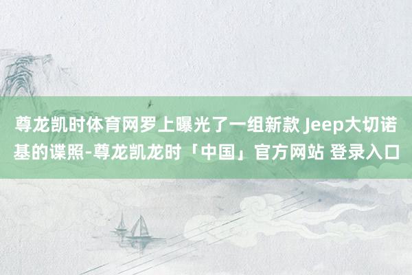 尊龙凯时体育网罗上曝光了一组新款 Jeep大切诺基的谍照-尊龙凯龙时「中国」官方网站 登录入口