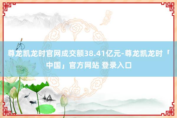 尊龙凯龙时官网成交额38.41亿元-尊龙凯龙时「中国」官方网站 登录入口