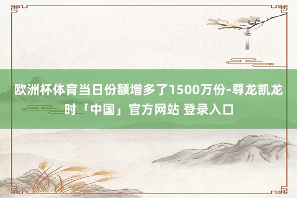 欧洲杯体育当日份额增多了1500万份-尊龙凯龙时「中国」官方网站 登录入口
