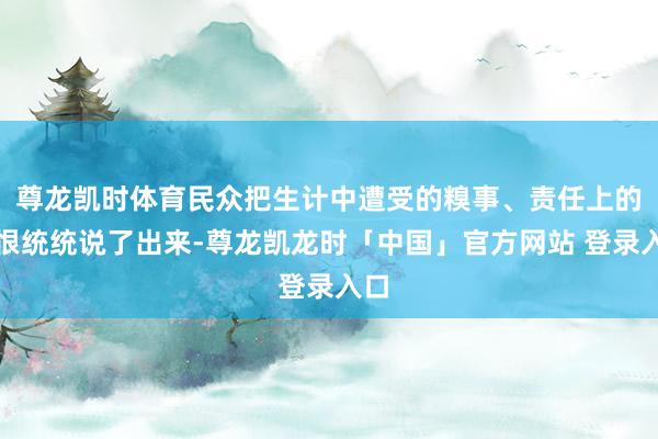 尊龙凯时体育民众把生计中遭受的糗事、责任上的憎恨统统说了出来-尊龙凯龙时「中国」官方网站 登录入口