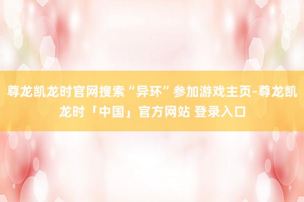 尊龙凯龙时官网搜索“异环”参加游戏主页-尊龙凯龙时「中国」官方网站 登录入口