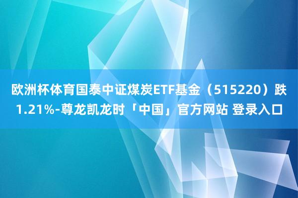 欧洲杯体育国泰中证煤炭ETF基金（515220）跌1.21%-尊龙凯龙时「中国」官方网站 登录入口