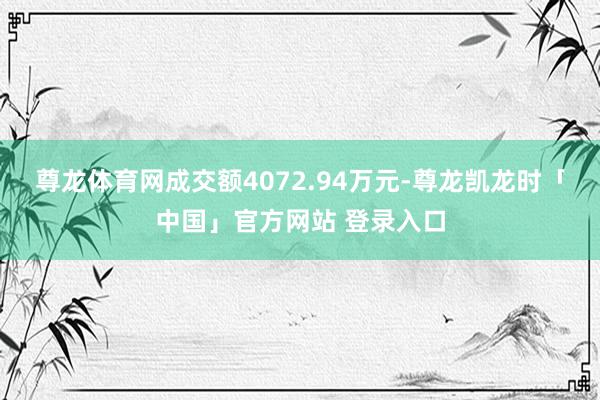 尊龙体育网成交额4072.94万元-尊龙凯龙时「中国」官方网站 登录入口