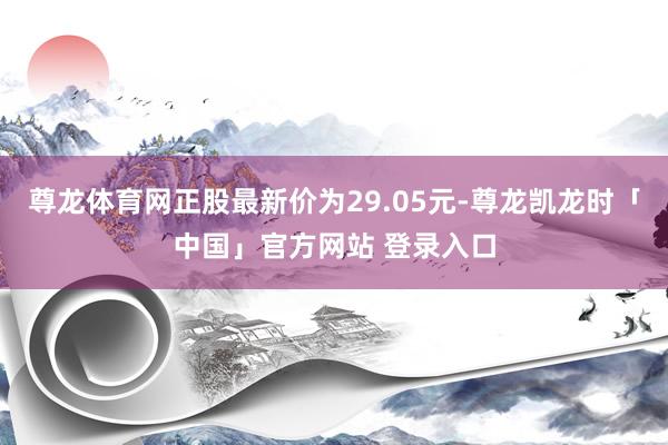尊龙体育网正股最新价为29.05元-尊龙凯龙时「中国」官方网站 登录入口