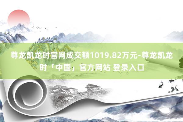 尊龙凯龙时官网成交额1019.82万元-尊龙凯龙时「中国」官方网站 登录入口