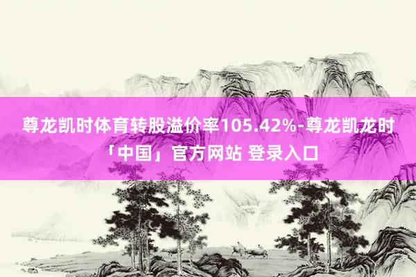 尊龙凯时体育转股溢价率105.42%-尊龙凯龙时「中国」官方网站 登录入口