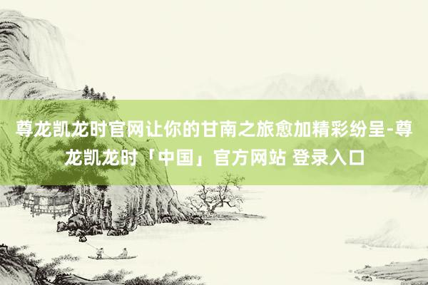 尊龙凯龙时官网让你的甘南之旅愈加精彩纷呈-尊龙凯龙时「中国」官方网站 登录入口