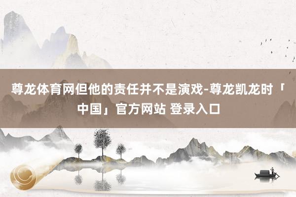 尊龙体育网但他的责任并不是演戏-尊龙凯龙时「中国」官方网站 登录入口