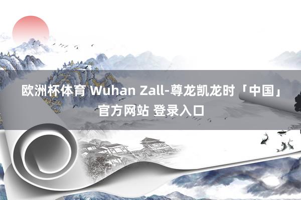 欧洲杯体育 Wuhan Zall-尊龙凯龙时「中国」官方网站 登录入口