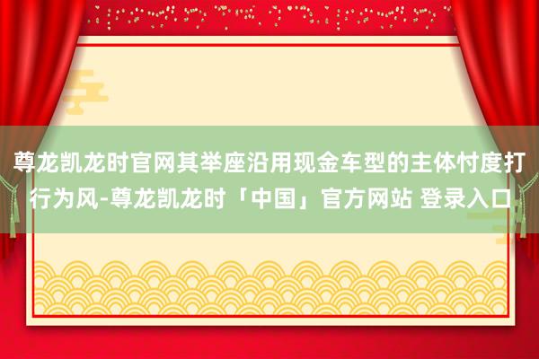 尊龙凯龙时官网其举座沿用现金车型的主体忖度打行为风-尊龙凯龙时「中国」官方网站 登录入口