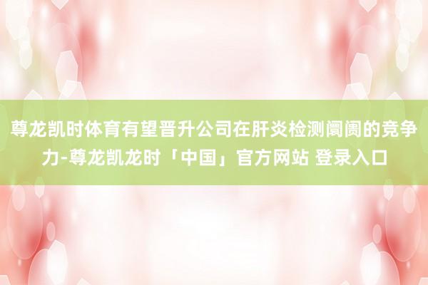 尊龙凯时体育有望晋升公司在肝炎检测阛阓的竞争力-尊龙凯龙时「中国」官方网站 登录入口