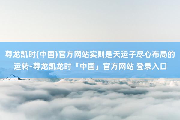 尊龙凯时(中国)官方网站实则是天运子尽心布局的运转-尊龙凯龙时「中国」官方网站 登录入口