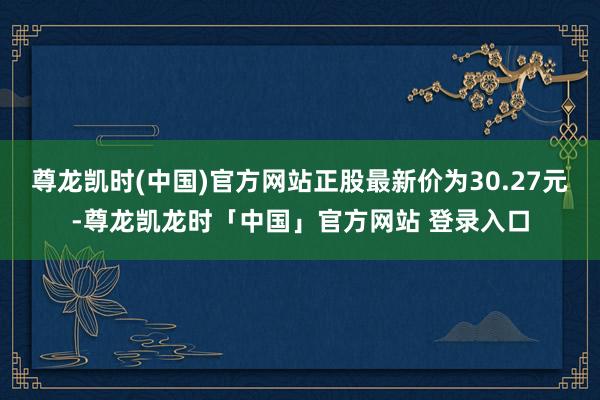 尊龙凯时(中国)官方网站正股最新价为30.27元-尊龙凯龙时「中国」官方网站 登录入口