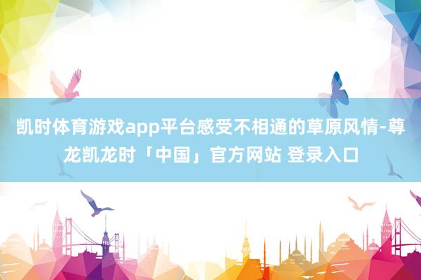 凯时体育游戏app平台感受不相通的草原风情-尊龙凯龙时「中国」官方网站 登录入口