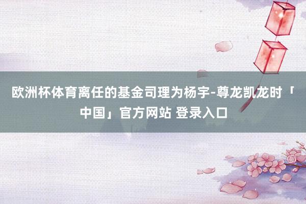 欧洲杯体育离任的基金司理为杨宇-尊龙凯龙时「中国」官方网站 登录入口
