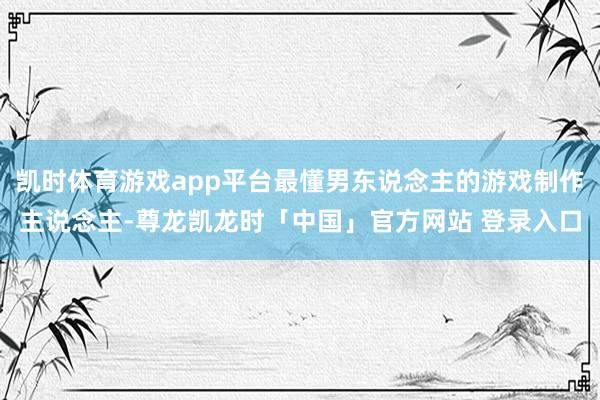 凯时体育游戏app平台最懂男东说念主的游戏制作主说念主-尊龙凯龙时「中国」官方网站 登录入口